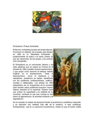 Simbolismo. Pintura Simbolista
El término simbolista procede del ámbito literario.
El primero en utilizarlo fue el poeta Jean Moréas
en 1885 en su "Manifiesto Simbolista" y
posteriormente se aplicó a la nueva pintura ya
que las intenciones de los poetas y los pintores
eran semejantes.
El Simbolismo es un movimiento literario y de
artes plásticas que se originó en Francia en la
década de 1880, paralelo al post-impresionismo,
y que surgió como reacción al enfoque realista
implícito en el Impresionismo. Tanto el
Impresionismo, como el idealismo y el
naturalismo académico se habían identificado
con los problemas contemporáneos, políticos,
morales e intelectuales. Los artistas de 1885
disgustados por la incapacidad de la sociedad
para resolver estos problemas buscaron nuevos
valores basados en lo espiritual. Desean crear
una pintura no supeditada a la realidad de su
momento, rechazan lo que trae consigo la vida
diaria, la aglomeración, la actividad industrial y la
degradación.
Se va creando un estado de decepción frente al positivismo y cientifismo imperante
y se descubre una realidad más allá de lo empírico. A esto contribuye
Schopenhauer, que en su oposición al positivismo, insiste en que el mundo visible
 
