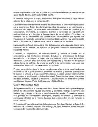 es mera apariencia y que sólo adquiere importancia cuando somos conscientes de
que a través de él se expresa la verdad eterna.
Él defiende no el pintar el objeto en sí mismo, sino para trascender a otros ámbitos
a través de la intuición y la contemplación.
Los simbolistas consideran que la obra de arte equivale a una emoción provocada
por la experiencia. Tratan de exteriorizar una idea, de analizar el yo. Les interesa la
capacidad de sugerir, de establecer correspondencias entre los objetos y las
sensaciones, el misterio, el ocultismo. Sienten la necesidad de expresar una
realidad distinta a lo tangible y tienden hacia la espiritualidad. El símbolo se
convierte en su instrumento de comunicación decantándose por figuras que
trascienden lo material y son signos de mundos ideales y raros. Hay una inclinación
hacia lo sobrenatural, lo que no se ve, hacia el mundo de las sombras.
La revelación de Freud acerca de la vida de los sueños y la existencia de una parte
irracional en lo humano es aplicada al programa simbolista reivindicando la
búsqueda interior.
Cultivarán el subjetivismo, el antirracionalismo y aflorará el interés por el
cristianismo y las tradiciones diversas. Estudian la ambigüedad, la belleza
hermafrodita, lo andrógino, la mujer fatal que destroza cuando ama, lo femenino
devorador. La mujer brota del mundo del inconsciente y para huir de la realidad
adopta forma de esfinge, de sirena, de araña o de genio alado. Los seres que
aparecen en ese mundo de sueño serán incorpóreos.
Prestan especial atención a la forma, pero la ponen al servicio de unos ideales que
van más allá de la pura apariencia. Plasman sus sueños y fantasías por medio de
la alusión al símbolo y a una rica ornamentación. A veces utilizan colores fuertes
para resaltar el sentido onírico de lo sobrenatural. Puede decirse que es una pintura
de ideas, sintética, subjetiva y decorativa. Los precursores de esta nueva pintura
son Gustave Moreau, Puvis de Chavannes y Odilon Redon.
Gustave Moreau (1826-1898)
Se le puede considerar el precursor del Simbolismo. Se caracteriza por un lenguaje
formal de extraordinaria riqueza ornamental y cromática. Trabajó el pigmento con
texturas muy gruesas, por lo que la superficie resulta irregular. El mundo de Moreau
está poblado de adolescentes andróginos, mujeres fascinantes y perversas y
personajes extraídos de la Historia Sagrada que se convierten en eres humanos o
mitos clásicos.
En La aparición narra la aparición de la cabeza de San Juan Bautista a Salomé. Es
una obra de contenido religioso, sin embargo, la figura femenina posee una gran
sensualidad y representa a la mujer fatal.
 