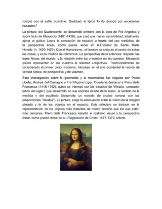 rompió con el estilo bizantino. Sustituyó el típico fondo dorado por escenarios
naturales.6
La pintura del Quattrocento se desarrolló primero con la obra de Fra Angelico y
sobre todo de Masaccio (1401-1428), que creó una nueva sensibilidad, totalmente
ajena al gótico. Logra la sensación de espacio a través del uso metódico de
la perspectiva lineal, como puede verse en laTrinidad de Santa María
Novella (h. 1420-1425). Con el Humanismo, el hombre se sitúa en el centro de todas
las cosas, y es la medida de referencia. La perspectiva debe entonces respetar las
leyes físicas del mundo, y la relación entre luz y sombra en los cuerpos. Masaccio
quiere representar en sus cuadros la realidad «objectiva». Tradicionalmente es
considerado el primer pintor moderno. Introdujo en el arte occidental la noción de
verdad óptica, de perspectiva y de volumen.
Esta investigación sobre la geometría y la matemática fue seguida por Paolo
Ucello, Andrea del Castagno y Fra Filippino Lippi. Conviene destacar a Piero della
Francesca (1416-1492), quien se interesó por los tratados de Vitrubio, pensador
latino del siglo I, que desarrolló en sus escritos el arte de la razón, el sentido de la
medida y del equilibrio (desarrolla un modelo de ciudad romana con las
proporciones "ideales"). La pintura exige la adecuación entre la visión de la imagen
pintada y la de los objetos en el espacio. Este principio se traduce en la
representación de los objetos más distantes de menor tamaño que los que están
más cercanos. Piero della Francesca estudió el realismo visual y la perspectiva
lineal, como puede verse en su Flagelación de Cristo, 1477-1479, Urbino.
 