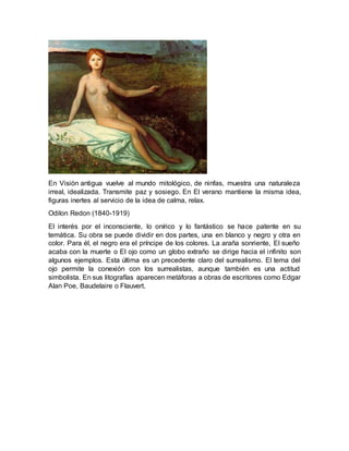 En Visión antigua vuelve al mundo mitológico, de ninfas, muestra una naturaleza
irreal, idealizada. Transmite paz y sosiego. En El verano mantiene la misma idea,
figuras inertes al servicio de la idea de calma, relax.
Odilon Redon (1840-1919)
El interés por el inconsciente, lo onírico y lo fantástico se hace patente en su
temática. Su obra se puede dividir en dos partes, una en blanco y negro y otra en
color. Para él, el negro era el príncipe de los colores. La araña sonriente, El sueño
acaba con la muerte o El ojo como un globo extraño se dirige hacia el infinito son
algunos ejemplos. Esta última es un precedente claro del surrealismo. El tema del
ojo permite la conexión con los surrealistas, aunque también es una actitud
simbolista. En sus litografías aparecen metáforas a obras de escritores como Edgar
Alan Poe, Baudelaire o Flauvert.
 