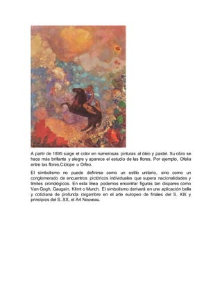 A partir de 1895 surge el color en numerosas pinturas al óleo y pastel. Su obra se
hace más brillante y alegre y aparece el estudio de las flores. Por ejemplo, Ofelia
entre las flores,Cíclope u Orfeo.
El simbolismo no puede definirse como un estilo unitario, sino como un
conglomerado de encuentros pictóricos individuales que supera nacionalidades y
límites cronológicos. En esta línea podemos encontrar figuras tan dispares como
Van Gogh, Gaugain, Klimt o Munch. El simbolismo derivará en una aplicación bella
y cotidiana de profunda raigambre en el arte europeo de finales del S. XIX y
principios del S. XX, el Art Nouveau.
 