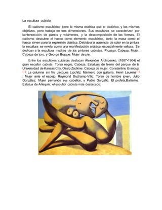 La escultura cubista
El cubismo escultórico tiene la misma estética que el pictórico, y los mismos
objetivos, pero trabaja en tres dimensiones. Sus esculturas se caracterizan por
laintersección de planos y volúmenes, y la descomposición de las formas. El
cubismo descubre el hueco como elemento escultórico, tanto la masa como el
hueco sirven para la expresión plástica. Debido a la ausencia de color en la pintura
la escultura se revela como una manifestación artística especialmente valiosa. Se
dedican a la escultura muchos de los pintores cubistas, Picasso: Cabeza, Mujer,
Cabeza de toro, y George Braque: Mujer de pie.
Entre los escultores cubistas destacan Alexandre Archipenko, (1887-1964) el
gran escultor cubista: Torso negro, Cabeza, Estatuas de hierro del parque de la
Universidad de Kansas City, Ossip Zadkine: Cabeza de mujer, Constantino Brancuçi
: La columna sin fin, Jacques Lipchitz: Marinero con guitarra, Henri Laurens
: Mujer ante el espejo, Raymond Duchamp-Villo: Torso de hombre joven, Julio
González: Mujer peinando sus cabellos, y Pablo Gargallo: El profeta,Bailarina,
Estatua de Arlequín, el escultor cubista más destacado.
 
