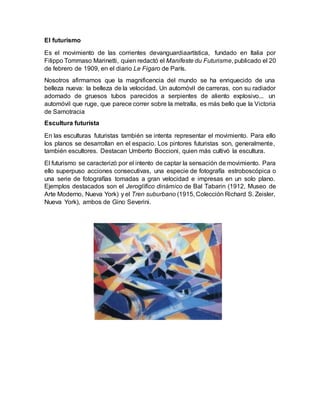 El futurismo
Es el movimiento de las corrientes devanguardiaartística, fundado en Italia por
Filippo Tommaso Marinetti, quien redactó el Manifeste du Futurisme, publicado el 20
de febrero de 1909, en el diario Le Figaro de París.
Nosotros afirmamos que la magnificencia del mundo se ha enriquecido de una
belleza nueva: la belleza de la velocidad. Un automóvil de carreras, con su radiador
adornado de gruesos tubos parecidos a serpientes de aliento explosivo... un
automóvil que ruge, que parece correr sobre la metralla, es más bello que la Victoria
de Samotracia
Escultura futurista
En las esculturas futuristas también se intenta representar el movimiento. Para ello
los planos se desarrollan en el espacio. Los pintores futuristas son, generalmente,
también escultores. Destacan Umberto Boccioni, quien más cultivó la escultura.
El futurismo se caracterizó por el intento de captar la sensación de movimiento. Para
ello superpuso acciones consecutivas, una especie de fotografía estroboscópica o
una serie de fotografías tomadas a gran velocidad e impresas en un solo plano.
Ejemplos destacados son el Jeroglífico dinámico de Bal Tabarin (1912, Museo de
Arte Moderno, Nueva York) y el Tren suburbano (1915, Colección Richard S. Zeisler,
Nueva York), ambos de Gino Severini.
 
