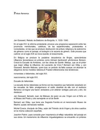 Pintura flamenca
Jan Gossaert, Retrato de Balduino de Borgoña, h. 1530- 1540.
En el siglo XVI, la reforma protestante provoca una progresiva separación entre las
provincias meridionales, católicas, de las septentrionales, protestantes e
iconoclastas, en las que se produce destrucción de pintura religiosa y la autonomía
de géneros como el paisaje, el bodegón o la escena de género. Este proceso que
culminó en el siglo XVII se inicia durante el renacimiento.
En Bélgica se produce la paulatina decadencia de Brujas, apreciándose
influencia leonardesca en pintores como Adriaen Isenbrandt yAmbrosius Benson.
Creció la Escuela de Amberes, con las obras de Quintín Metsys, que es el pintor
que mejor refleja la influencia de Leonardo da Vinci,7 Bernard van Orley y Jan
Gossaert, llamado Mabuse, quien tuvo un período de Italia aunque sin alcanzar la
elegancia de los modelos italianos.8 Pueden diferenciarse dos tendencias:
romanistas o italianistas, del siglo XVI.
reaccionarios, del siglo XVI.
Escuela de italianistas
La escuela de los italianistas se forma con los maestros que habiendo estudiado en
las escuelas de Italia amalgamaron el estilo idealista de ella con el realismo
flamenco sin lograr una fusión verdadera y sin obtener ventajas para uno y otro. Se
destacan:
Jan Gossaert, llamado Juan de Mabuse de quien es una Virgen con el Niño en
el Museo del Prado y otra semejante en el de Berlín
Bernard van Orley, que tiene una Sagrada Familia en el mencionado Museo de
Madrid, quizás demasiado realista.
Michel Coxcie, discípulo de Orley, autor del Tránsito de la Virgen y de otros cuadros
en la misma colección española.
Joachim Patinir, pues concede gran importancia al reflejo naturalista del paisaje en
sus obras. Un manierismo de influencia miguelangelesca se encuentra en pintores
 