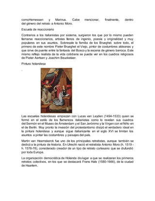 comoHemessen y Marinus. Cabe mencionar, finalmente, dentro
del género del retrato a Antonio Moro.
Escuela de reaccionario
Contrarios a los italianistas por sistema, surgieron los que por lo mismo pueden
llamarse reaccionarios, artistas llenos de ingenio, poesía y originalidad y muy
populares en sus asuntos. Sobresale la familia de los Brueghel, sobre todo, el
primero de este nombre Pieter Brueghel el Viejo, pintor de costumbres aldeanas y
que sirve de puente entre la fantasía del Bosco y la escena de género barroca. Este
mismo reflejo realista de la vida cotidiana se puede ver en los cuadros religiosos
de Pieter Aertsen y Joachim Beuckelaer.
Pintura holandesa
.
Las escuelas holandesas empiezan con Lucas van Leyden (1494-1533) quien se
formó en el estilo de los flamencos italianistas como lo revelan sus cuadros
del Sermón en el Museo de Ámsterdam y el San Jerónimo y la Virgen con el Niño en
el de Berlín. Muy pronto la invasión del protestantismo disipó el verdadero ideal en
la pintura holandesa y aunque sigue italianizante en el siglo XVI se limitan los
asuntos a pintar las costumbres y paisajes del país.
Martin van Heemskerck fue uno de los principales retratistas, aunque también se
dedicó a la pintura de historia. En Utrecht nació el retratista Antonio Moro (h. 1519 -
h. 1576-78), considerado creador de un tipo de retrato cortesano que se diufundió
por toda Europa.
La organización democrática de Holanda dio lugar a que se realizaran los primeros
retratos colectivos, en los que se destacará Frans Hals (1580-1666), de la ciudad
de Haarlem.
 