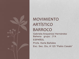 MOVIMIENTO 
ARTÍSTICO 
BARROCO 
Gabriela Anayenssi Hernández 
Bahena grupo : 3°A 
ESPAÑOL 
Profa. Karla Bañales 
Esc. Sec. Diu, # 125 “Pablo Casals” 
 