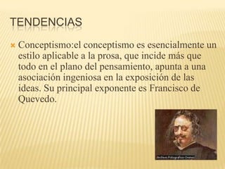TENDENCIASConceptismo:el conceptismo es esencialmente un estilo aplicable a la prosa, que incide más que todo en el plano del pensamiento, apunta a una asociación ingeniosa en la exposición de las ideas. Su principal exponente es Francisco de      Quevedo.             