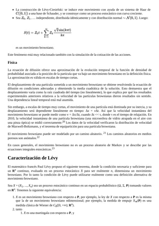 La construcción de Lèvy-Ciesielski: se induce este movimiento con ayuda de un sistema de Haar de
a una base de Schauder, y se construye como un proceso estocástico con curva creciente.
Sea , , … independiente, distribuida idénticamente y con distribución normal . Luego:
es un movimiento browniano.
Este fenómeno está muy relacionado también con la simulación de la cotización de las acciones.
Física
La ecuación de difusión ofrece una aproximación de la evolución temporal de la función de densidad de
probabilidad asociada a la posición de la partícula que va bajo un movimiento browniano en la definición física.
La aproximación es válida en escalas de tiempo cortas.
El desplazamiento de una partícula sometida a un movimiento browniano se obtiene resolviendo la ecuación de
difusión en condiciones adecuadas y obteniendo la media cuadrática de la solución. Esto demuestra que el
desplazamiento varía como la raíz cuadrada del tiempo (no linealmente), lo que explica por qué los resultados
experimentales anteriores relativos a la velocidad de las partículas brownianas dieron resultados sin sentido.
Una dependencia lineal temporal está mal asumida.
Sin embargo, a escalas de tiempo muy cortas, el movimiento de una partícula está dominada por su inercia, y su
desplazamiento será dependiente linealmente en tiempo: Δx = vΔt. Así que la velocidad instantánea del
movimiento browniano se puede medir como v = Δx/Δt, cuando Δt << τ, donde τ es el tiempo de relajación. En
2010, la velocidad instantánea de una partícula browniana (una microesfera de vidrio atrapada en el aire con
una pinza óptica) se midió correctamente.20 Los datos de la velocidad verificaron la distribución de velocidad
de Maxwell-Boltzmann, y el teorema de equipartición para una partícula browniana.
El movimiento browniano puede ser modelado por un camino aleatorio. 21 Los caminos aleatorios en medios
porosos son anómalos.22
En casos generales, el movimiento browniano no es un proceso aleatorio de Markov y se describe por las
ecuaciones integrales estocásticas.23
Caracterización de Lévy
El matemático francés Paul Lévy propuso el siguiente teorema, donde la condición necesaria y suficiente para
un Rn continuo, evaluado en un proceso estocástico X para ser realmente n, dimensiona un movimiento
browniano. Por lo tanto la condición de Lévy puede utilizarse realmente como una definición alternativa de
movimiento browniano.
Sea X = (X1, ..., Xn) sea un proceso estocástico continuo en un espacio probabilístico (Ω, Σ, P) tomando valores
en Rn. Tenemos la siguiente equivalencia:
1. X es un movimiento browniano con respecto a P, por ejemplo, la ley de X con respecto a P es la misma
que la de un movimiento browniano ndimensional; por ejemplo, la medida de empuje X∗(P) es una
medida clásica de Wiener de C0([0, +∞); Rn).
2. tanto
1. X es una martingala con respecto a P, y
 