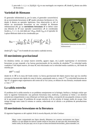 Movimiento browniano en una esfera
bidimensional
2. para todo 1 ≤ i, j ≤ n, Xi(t)Xj(t) −δijt es una martingala con respecto a P, donde δij denota una delta
de Kronecker.
Variedad de Riemann
El generador infinitesimal (y, por lo tanto, el generador característico)
de un movimiento browniano en Rn puede calcularse fácilmente en ½Δ,
donde Δ denota un operador laplaciano. Esta observación es útil al
definir un movimiento browniano en una variedad de Riemann
mdimensional (M, g): un movimiento browniano M se define como
una difusión en M cuyo operador característico en coordenadas
locales xi, 1 ≤ i ≤ m, está dado por ½ΔLB, donde ΔLB es el operador de
Laplace-Beltrami dado en las coordenadas por
donde [gij] = [gij]−1 en el sentido de una matriz cuadrada inversa.
El movimiento gravitacional
En dinámica estelar, un cuerpo masivo (estrella, agujero negro, etc.) puede experimentar el movimiento
browniano ya que responde a las fuerzas gravitacionales de las estrellas de alrededor.24 La velocidad media
cuadrática V del objeto masivo, de masa M, está relacionada con la velocidad media cuadrática del fondo de
estrellas por
donde es la masa del fondo estelar. La fuerza gravitacional del objeto masivo hace que las estrellas
cercanas se muevan más rápido de como lo harían, aumentando tanto como V.24 La velocidad browniana de
Sgr A*, el agujero negro supermasivo del centro de la Vía Láctea, se obtiene de esta fórmula, resultando menor
a 1 km s−1.25
La salida estrecha
El problema de la salida estrecha es un problema omnipresente en la biología, biofísica y biología celular que
tiene la siguiente formulación: una partícula browniana (ion, molécula, o proteína) se limita a un dominio
acotado (un compartimento o una célula) por un límite que refleja, a excepción de una pequeña ventana a través
de la que puede escapar. El problema de escape estrecho es el de calcular el tiempo medio de escape. Este
tiempo diverge tanto como la ventana se contrae, reduciendo así al cálculo a un problema de perturbaciones
singulares.
El movimiento browniano en la literatura
El siguiente fragmento es del capítulo 34 de la novela Rayuela, de Julio Cortázar:
Maga, vamos componiendo una figura absurda, dibujamos con nuestros movimientos una figura
idéntica a la que dibujan las moscas cuando vuelan en una pieza, de aquí para allá, bruscamente dan
media vuelta, de allá para aquí, eso es lo que se llama movimiento brownoideo, ¿ahora entendés?, un
 