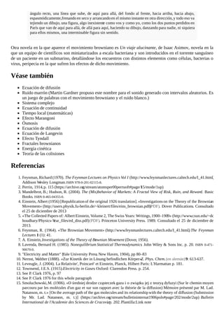 ángulo recto, una línea que sube, de aquí para allá, del fondo al frente, hacia arriba, hacia abajo,
espasmódicamente,frenandoen seco y arrancandoen el mismo instante en otra dirección,y todo eso va
tejiendo un dibujo, una figura, algo inexistente como vos y como yo, como los dos puntos perdidos en
París que van de aquí para allá, de allá para aquí, haciendo su dibujo, danzando para nadie, ni siquiera
para ellos mismos, una interminable figura sin sentido.
Otra novela en la que aparece el movimiento browniano es Un viaje alucinante, de Isaac Asimov, novela en la
que un equipo de científicos son miniaturizados a escala bacteriana y son introducidos en el torrente sanguíneo
de un paciente en un submarino, detallándose los encuentros con distintos elementos como células, bacterias o
virus, peripecia en la que sufren los efectos de dicho movimiento.
Véase también
Ecuación de difusión
Ruido marrón (Martin Gardner propuso este nombre para el sonido generado con intervalos aleatorios. Es
un juego de palabras con el movimiento browniano y el ruido blanco.)
Sistema complejo
Ecuación de continuidad
Tiempo local (matemáticas)
Efecto Marangoni
Ósmosis
Ecuación de difusión
Ecuación de Langevin
Efecto Tyndall
Fractales brownianos
Energía cinética
Teoría de las colisiones
Referencias
1. Feynman, Richard (1970). The Feynman Lectures on Physics Vol I (http://www.feynmanlectures.caltech.edu/I_41.html).
Addison Wesley Longman.ISBN 978-0-201-02115-8.
2. Perrin, 1914,p. 115 (https://archive.org/stream/atomsper00perruoft#page/115/mode/1up)
3. Mandelbrot, B.; Hudson, R. (2004). The (Mis)behavior of Markets: A Fractal View of Risk, Ruin, and Reward. Basic
Books. ISBN 0-465-04355-0.
4. Einstein, Albert (1956) [Republicationof the original 1926 translation]. «Investigationson the Theory of the Brownian
Movement» (http://users.physik.fu-berlin.de/~kleinert/files/eins_brownian.pdf)(PDF). Dover Publications. Consultado
el 25 de diciembre de 2013.
5. «The Collected Papers of: Albert Einstein, Volume 2, The Swiss Years: Writings, 1900–1909» (http://www.csun.edu/~dc
houdhary/Physics-Year_files/ed_diss.pdf)(PDF). Princeton University Press. 1989. Consultado el 25 de diciembre de
2013.
6. Feynman, R. (1964). «The Brownian Movement» (http://www.feynmanlectures.caltech.edu/I_41.html). The Feynman
Lectures 1 (1): 41.
7. A. Einstein,Investigations of the Theory of Brownian Movement (Dover, 1956).
8. Lavenda, Bernard H. (1985). Nonequilibrium Statistical Thermodynamics. John Wiley & Sons Inc. p. 20. ISBN 0-471-
90670-0.
9. "Electricity and Matter" (Yale University Press, New Haven, 1904), pp 80–83
10. Nernst, Walther (1888). «Zur Kinetik der in Lösung befindlichen Körper».Z. Phys. Chem.(en alemán)9: 613-637.
11. Leveugle, J. (2004). La Relativite', Poincaré' et Einstein, Planck, Hilbert Paris: L'Harmattan p. 181.
12. Townsend, J.E.S. (1915).Electricity in Gases. Oxford: Clarendon Press. p. 254.
13. See P. Clark 1976, p. 97
14. See P. Clark 1976 for this whole paragraph
15. Smoluchowski,M. (1906). «O średniej drodze cząsteczek gazu i o związku jej z teoryą dyfuzyi (Sur le chemin moyen
parcouru par les molécules d'un gaz et sur son rapport avec la théorie de la diffusion) Mémoire présenté par M. Lad.
Natanson, m. t.» [On the average path of the gas molecules and its relationshipwith the theory of diffusion (Submission
by Mr. Lad. Natanson, m. t.)] (https://archive.org/stream/bulletininternat1906pols#page/202/mode/2up). Bulletin
International de l'Academie des Sciences de Cracovie. p. 202. Plantilla:Link note
 