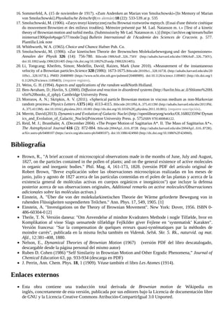 16. Sommerfeld, A. (15 de noviembre de 1917). «Zum Andenken an Marian von Smoluchowski» [In Memory of Marian
von Smoluchowski].Physikalische Zeitschrift(en alemán)18 (22): 533-539.at p. 535
17. Smoluchowski,M. (1906). «Zarys teoryi kinetycznejruchu Brownai roztworów mętnych. (Essai d'une théorie cinétique
du mouvement Brownien et des milieux troubles). Mémoire présenté par M. Lad. Natanson m. t.» [Test of a kinetic
theory of Brownianmotion and turbid media. (Submissionby Mr Lad. Natansonm. t.)] (https://archive.org/stream/bullet
ininternat1906pols#page/577/mode/2up). Bulletin International de l'Academie des Sciences de Cracovie. p. 577.
Plantilla:Link note
18. Whithworth, W. A. (1965).Choice and Chance. Hafner Pub. Co.
19. Smoluchowski, M. (1906). «Zur kinetischen Theorie der Brownschen Molekularbewegung und der Suspensionen».
Annalen der Physik 326 (14): 756-780. Bibcode:1906AnP...326..756V (http://adsabs.harvard.edu/abs/1906AnP...326..756V).
doi:10.1002/andp.19063261405 (http://dx.doi.org/10.1002%2Fandp.19063261405).
20. Li, Tongcang; Kheifets, Simon; Medellin, David; Raizen, Mark (June 2010). «Measurement of the instantaneous
velocity of a Brownian particle».Science 328 (5986): 1673-1675.Bibcode:2010Sci...328.1673L (http://adsabs.harvard.edu/abs/20
10Sci...328.1673L). PMID 20488989 (https://www.ncbi.nlm.nih.gov/pubmed/20488989). doi:10.1126/science.1189403 (http://dx.doi.org/1
0.1126%2Fscience.1189403). (requiere registro).
21. Weiss, G. H.(1994). Aspects and applications of the random walk. North Holland.
22. Ben-Avraham, D.;Havlin, S.(2000). Diffusion and reaction in disordered systems (http://havlin.biu.ac.il/Shlomo%20Ha
vlin%20books_d_r.php). Cambridge University Press.
23. Morozov, A. N.; Skripkin, A. V. (2011). «Spherical particle Brownian motion in viscous medium as non-Markovian
random process».Physics Letters A375 (46): 4113-4115. Bibcode:2011PhLA..375.4113M (http://adsabs.harvard.edu/abs/2011PhL
A..375.4113M). doi:10.1016/j.physleta.2011.10.001 (http://dx.doi.org/10.1016%2Fj.physleta.2011.10.001). (requiere suscripción).
24. Merritt, David(2013). Dynamics and Evolution of Galactic Nuclei (http://openlibrary.org/works/OL16802359W/Dynam
ics_and_Evolution_of_Galactic_Nuclei). Princeton University Press. p. 575.ISBN 9781400846122.
25. Reid, M. J.; Brunthaler, A. (December 2004). «The Proper Motion of Sagittarius A*. II. The Mass of Sagittarius A*».
The Astrophysical Journal 616 (2): 872-884. Bibcode:2004ApJ...616..872R (http://adsabs.harvard.edu/abs/2004ApJ...616..872R).
arXiv:astro-ph/0408107 (https://arxiv.org/abs/astro-ph/0408107). doi:10.1086/424960 (http://dx.doi.org/10.1086%2F424960).
Bibliografía
Brown, R., "A brief account of microscopical observations made in the months of June, July and August,
1827, on the particles contained in the pollen of plants; and on the general existence of active molecules
in organic and inorganic bodies." Phil. Mag. 4, 161-173, 1828. (versión PDF del artículo original de
Robert Brown, "Breve explicación sobre las observaciones microscópicas realizadas en los meses de
junio, julio y agosto de 1827 acerca de las partículas contenidas en el polen de las plantas y acerca de la
existencia general de moléculas activas en cuerpos orgánicos e inorgánicos") que incluye la defensa
posterior acerca de sus observaciones originales, Additional remarks on active molecules/Observaciones
adicionales sobre las moléculas activas.)
Einstein, A. "Über die von der molekularkinetischen Theorie der Wärme geforderte Bewegung von in
ruhenden Flüssigkeiten suspendierten Teilchen." Ann. Phys. 17, 549, 1905. [1]
Einstein, A. "Investigations on the Theory of Brownian Movement". New York: Dover, 1956. ISBN 0-
486-60304-0 [2]
Theile, T. N. Versión danesa: "Om Anvendelse af mindste Kvadraters Methode i nogle Tilfælde, hvor en
Komplikation af visse Slags uensartede tilfældige Fejlkilder giver Fejlene en ‘systematisk’ Karakter".
Versión francesa: "Sur la compensation de quelques erreurs quasi-systématiques par la méthodes de
moindre carrés", publicada en la misma fecha también en Vidensk. Selsk. Skr. 5. Rk., naturvid. og mat.
Afd., 12:381–408, 1880.
Nelson, E., Dynamical Theories of Brownian Motion (1967) (versión PDF del libro descatalogado,
descargable desde la página personal del mismo autor)
Ruben D. Cohen (1986) “Self Similarity in Brownian Motion and Other Ergodic Phenomena,” Journal of
Chemical Education 63, pp. 933-934 (descarga en PDF)
J. Perrin, Ann. Chem. Phys. 18, 1 (1909). Véase también el libro Les Atomes (1914).
Enlaces externos
Esta obra contiene una traducción total derivada de Brownian motion de Wikipedia en
inglés, concretamente de esta versión, publicada por sus editores bajo la Licencia de documentación libre
de GNU y la Licencia Creative Commons Atribución-CompartirIgual 3.0 Unported.
 