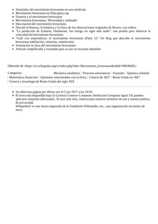 Simulador del movimiento browniano en una molécula
Movimiento browniano en Educaplus.org
Einstein y el movimiento browniano
Movimiento browniano, 'Diversidad y ondulado'
Descripción del movimiento browniano
Discute la historia, la botánica y la física de las observaciones originales de Brown, con vídeos
"La predicción de Einstein, finalmente, fue testigo un siglo más tarde": una prueba para observar la
velocidad del movimiento browniano
"Café con matemáticas: el movimiento browniano (Parte 1)": Un blog que describe el movimiento
browniano (definición, simetrías, simulación).
Simulación en Java del movimiento browniano
Artículo simplificado y resumido para su uso en escuelas infantiles
Obtenido de «https://es.wikipedia.org/w/index.php?title=Movimiento_browniano&oldid=99636605»
Categorías: Mecánica estadística Procesos estocásticos Fractales Química coloidal
Matemática financiera Epónimos relacionados con la física Ciencia de 1827 Reino Unido en 1827
Ciencia y tecnología de Reino Unido del siglo XIX
Se editó esta página por última vez el 5 jun 2017 a las 16:02.
El texto está disponible bajo la Licencia Creative Commons Atribución Compartir Igual 3.0; pueden
aplicarse cláusulas adicionales. Al usar este sitio, usted acepta nuestros términos de uso y nuestra política
de privacidad.
Wikipedia® es una marca registrada de la Fundación Wikimedia, Inc., una organización sin ánimo de
lucro.
 