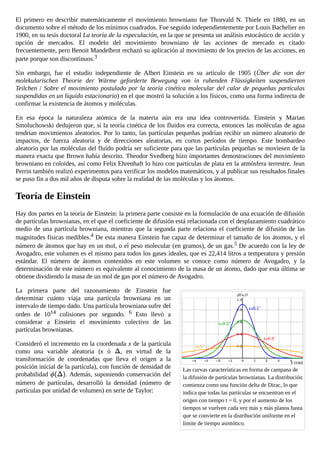 Las curvas características en forma de campana de
la difusión de partículas brownianas. La distribución
comienza como una función delta de Dirac, lo que
indica que todas las partículas se encuentran en el
origen con tiempo t = 0, y por el aumento de los
tiempos se vuelven cada vez más y más planos hasta
que se convierte en la distribución uniforme en el
límite de tiempo asintótico.
El primero en describir matemáticamente el movimiento browniano fue Thorvald N. Thiele en 1880, en un
documento sobre el método de los mínimos cuadrados. Fue seguido independientemente por Louis Bachelier en
1900, en su tesis doctoral La teoría de la especulación, en la que se presenta un análisis estocástico de acción y
opción de mercados. El modelo del movimiento browniano de las acciones de mercado es citado
frecuentemente, pero Benoit Mandelbrot rechazó su aplicación al movimiento de los precios de las acciones, en
parte porque son discontinuos.3
Sin embargo, fue el estudio independiente de Albert Einstein en su artículo de 1905 (Über die von der
molekularischen Theorie der Wärme geforderte Bewegung von in ruhenden Flüssigkeiten suspendierten
Teilchen / Sobre el movimiento postulado por la teoría cinética molecular del calor de pequeñas partículas
suspendidas en un líquido estacionario) en el que mostró la solución a los físicos, como una forma indirecta de
confirmar la existencia de átomos y moléculas.
En esa época la naturaleza atómica de la materia aún era una idea controvertida. Einstein y Marian
Smoluchowski dedujeron que, si la teoría cinética de los fluidos era correcta, entonces las moléculas de agua
tendrían movimientos aleatorios. Por lo tanto, las partículas pequeñas podrían recibir un número aleatorio de
impactos, de fuerza aleatoria y de direcciones aleatorias, en cortos períodos de tiempo. Este bombardeo
aleatorio por las moléculas del fluido podría ser suficiente para que las partículas pequeñas se moviesen de la
manera exacta que Brown había descrito. Theodor Svedberg hizo importantes demostraciones del movimiento
browniano en coloides, así como Felix Ehrenhaft lo hizo con partículas de plata en la atmósfera terrestre. Jean
Perrin también realizó experimentos para verificar los modelos matemáticos, y al publicar sus resultados finales
se puso fin a dos mil años de disputa sobre la realidad de las moléculas y los átomos.
Teoría de Einstein
Hay dos partes en la teoría de Einstein: la primera parte consiste en la formulación de una ecuación de difusión
de partículas brownianas, en el que el coeficiente de difusión está relacionada con el desplazamiento cuadrático
medio de una partícula browniana, mientras que la segunda parte relaciona el coeficiente de difusión de las
magnitudes físicas medibles.4 De esta manera Einstein fue capaz de determinar el tamaño de los átomos, y el
número de átomos que hay en un mol, o el peso molecular (en gramos), de un gas.5 De acuerdo con la ley de
Avogadro, este volumen es el mismo para todos los gases ideales, que es 22,414 litros a temperatura y presión
estándar. El número de átomos contenidos en este volumen se conoce como número de Avogadro, y la
determinación de este número es equivalente al conocimiento de la masa de un átomo, dado que esta última se
obtiene dividiendo la masa de un mol de gas por el número de Avogadro.
La primera parte del razonamiento de Einstein fue
determinar cuánto viaja una partícula browniana en un
intervalo de tiempo dado. Una partícula browniana sufre del
orden de 1014 colisiones por segundo. 6 Esto llevó a
considerar a Einstein el movimiento colectivo de las
partículas brownianas.
Consideró el incremento en la coordenada x de la partícula
como una variable aleatoria (x ó , en virtud de la
transformación de coordenadas que lleva el origen a la
posición inicial de la partícula), con función de densidad de
probabilidad . Además, suponiendo conservación del
número de partículas, desarrolló la densidad (número de
partículas por unidad de volumen) en serie de Taylor:
 