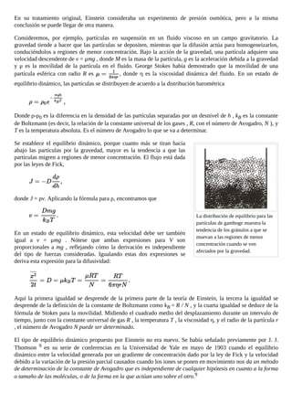 La distribución de equilibrio para las
partículas de gamboge muestra la
tendencia de los gránulos a que se
muevan a las regiones de menor
concentración cuando se ven
afectados por la gravedad.
En su tratamiento original, Einstein consideraba un experimento de presión osmótica, pero a la misma
conclusión se puede llegar de otra manera.
Consideremos, por ejemplo, partículas en suspensión en un fluido viscoso en un campo gravitatorio. La
gravedad tiende a hacer que las partículas se depositen, mientras que la difusión actúa para homogeneizarlos,
conduciéndolos a regiones de menor concentración. Bajo la acción de la gravedad, una partícula adquiere una
velocidad descendente de v = μmg , donde M es la masa de la partícula, g es la aceleración debida a la gravedad
y μ es la movilidad de la partícula en el fluido. George Stokes había demostrado que la movilidad de una
partícula esférica con radio R es , donde η es la viscosidad dinámica del fluido. En un estado de
equilibrio dinámico, las partículas se distribuyen de acuerdo a la distribución barométrica
Donde ρ-ρ0 es la diferencia en la densidad de las partículas separadas por un desnivel de h , kB es la constante
de Boltzmann (es decir, la relación de la constante universal de los gases , R, con el número de Avogadro, N ), y
T es la temperatura absoluta. Es el número de Avogadro lo que se va a determinar.
Se establece el equilibrio dinámico, porque cuanto más se tiran hacia
abajo las partículas por la gravedad, mayor es la tendencia a que las
partículas migren a regiones de menor concentración. El flujo está dada
por las leyes de Fick,
donde J = ρv. Aplicando la fórmula para ρ, encontramos que
En un estado de equilibrio dinámico, esta velocidad debe ser también
igual a v = μmg . Nótese que ambas expresiones para V son
proporcionales a mg , reflejando cómo la derivación es independiente
del tipo de fuerzas consideradas. Igualando estas dos expresiones se
deriva esta expresión para la difusividad:
Aquí la primera igualdad se desprende de la primera parte de la teoría de Einstein, la tercera la igualdad se
desprende de la definición de la constante de Boltzmann como kB = R / N , y la cuarta igualdad se deduce de la
fórmula de Stokes para la movilidad. Midiendo el cuadrado medio del desplazamiento durante un intervalo de
tiempo, junto con la constante universal de gas R , la temperatura T , la viscosidad η, y el radio de la partícula r
, el número de Avogadro N puede ser determinado.
El tipo de equilibrio dinámico propuesto por Einstein no era nuevo. Se había señalado previamente por J. J.
Thomson 9 en su serie de conferencias en la Universidad de Yale en mayo de 1903 cuando el equilibrio
dinámico entre la velocidad generada por un gradiente de concentración dado por la ley de Fick y la velocidad
debido a la variación de la presión parcial causados cuando los iones se ponen en movimiento nos da un método
de determinación de la constante de Avogadro que es independiente de cualquier hipótesis en cuanto a la forma
o tamaño de las moléculas, o de la forma en la que actúan uno sobre el otro.9
 