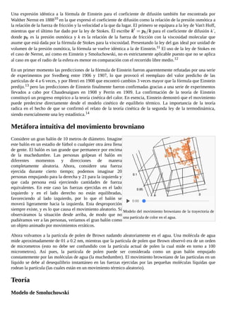 Modelo del movimiento browniano de la trayectoria de
una partícula de color en el agua.
Una expresión idéntica a la fórmula de Einstein para el coeficiente de difusión también fue encontrada por
Walther Nernst en 188810 en la que expresó el coeficiente de difusión como la relación de la presión osmótica a
la relación de la fuerza de fricción y la velocidad a la que da lugar. El primero se equipara a la ley de Van't Hoff,
mientras que el último fue dado por la ley de Stokes. Él escribe para el coeficiente de difusión k´,
donde es la presión osmótica y k es la relación de la fuerza de fricción con la viscosidad molecular que
asume que está dada por la fórmula de Stokes para la viscosidad. Presentando la ley del gas ideal por unidad de
volumen de la presión osmótica, la fórmula se vuelve idéntica a la de Einstein.11 El uso de la ley de Stokes en
el caso de Nernst, así como en Einstein y Smoluchowski, no es estrictamente aplicable puesto que no se aplica
al caso en que el radio de la esfera es menor en comparación con el recorrido libre medio.12
En un primer momento las predicciones de la fórmula de Einstein fueron aparentemente refutadas por una serie
de experimentos por Svedberg entre 1906 y 1907, lo que provocó el reemplazo del valor predicho de las
partículas de 4 a 6 veces, y por Henri en 1908 que encontró cambios 3 veces mayor que la fórmula que Einstein
predijo.13 pero las predicciones de Einstein finalmente fueron confirmadas gracias a una serie de experimentos
llevados a cabo por Chaudesaigues en 1908 y Perrin en 1909. La confirmación de la teoría de Einstein
constituyó un progreso empírico a la teoría cinética del calor. En esencia, Einstein demostró que el movimiento
puede predecirse directamente desde el modelo cinético de equilibrio térmico. La importancia de la teoría
radica en el hecho de que se confirmó el relato de la teoría cinética de la segunda ley de la termodinámica,
siendo esencialmente una ley estadística.14
Metáfora intuitiva del movimiento browniano
Considere un gran balón de 10 metros de diámetro. Imagine
este balón en un estadio de fútbol o cualquier otra área llena
de gente. El balón es tan grande que permanece por encima
de la muchedumbre. Las personas golpean el balón en
diferentes momentos y direcciones de manera
completamente aleatoria. Ahora, considere una fuerza
ejercida durante cierto tiempo; podemos imaginar 20
personas empujando para la derecha y 21 para la izquierda y
que cada persona está ejerciendo cantidades de fuerza
equivalentes. En este caso las fuerzas ejercidas en el lado
izquierdo y en el lado derecho no están equilibradas,
favoreciendo al lado izquierdo, por lo que el balón se
moverá ligeramente hacia la izquierda. Esta desproporción
siempre existe, y es lo que causa el movimiento aleatorio. Si
observáramos la situación desde arriba, de modo que no
pudiéramos ver a las personas, veríamos el gran balón como
un objeto animado por movimientos erráticos.
Ahora volvamos a la partícula de polen de Brown nadando aleatoriamente en el agua. Una molécula de agua
mide aproximadamente de 01 a 0.2 nm, mientras que la partícula de polen que Brown observó era de un orden
de micrometros (esto no debe ser confundido con la partícula actual de polen la cual mide en torno a 100
micrometros). Así pues, la partícula de polen puede ser considerada como un gran balón empujado
constantemente por las moléculas de agua (la muchedumbre). El movimiento browniano de las partículas en un
líquido se debe al desequilibrio instantáneo en las fuerzas ejercidas por las pequeñas moléculas líquidas que
rodean la partícula (las cuales están en un movimiento térmico aleatorio).
Teoría
Modelo de Smoluchowski
La teoría del movimiento browniano de Smoluchowski15 comienza a partir de la misma premisa que la de
0:00
 