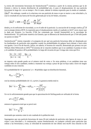La teoría del movimiento browniano de Smoluchowski15 comienza a partir de la misma premisa que la de
Einstein y deriva la misma distribución de probabilidad ρ(x, t) para el desplazamiento de una partícula
browniana lo largo de x en un tiempo t. Por lo tanto, obtiene la misma expresión para la media al cuadrado:
. Sin embargo, cuando se la relaciona con una partícula de masa m que se mueve a una velocidad u, la
cual es resultado de una fuerza de fricción gobernada por la ley de Stokes, encuentra
donde μ es el coeficiente de viscosidad, y a es el radio de la partícula. La asociación de la energía cinética
con la energía térmica RT/N, la expresión para el desplazamiento medio al cuadrado es 64/27 veces mayor que
la dada por Einstein. La fracción 27/64 fue comentada por Arnold Sommerfeld en la necrología de
Smoluchowski: "El coeficiente numérico de Einstein, que se diferencia de Smoluchowski por 27/64 sólo puede
ser puesto en duda."16
Smoluchowski17 intenta responder a la pregunta de por qué una partícula browniana debe ser desplazada por
los bombardeos de partículas más pequeñas cuando las probabilidades de golpear hacia delante o hacia atrás
son iguales. Con el fin de hacerlo, utiliza, sin saberlo, el teorema de votación, demostrado por primera vez por
William Allen Whitworth en 1878.18 El teorema de la votación establece que si un candidato A puntúa m votos
y el candidato B puntúa n-M la probabilidad a lo largo del recuento de que A tenga más votos que B es
no importa cuán grande pueda ser el número total de votos n. En otras palabras, si un candidato tiene una
ventaja sobre el otro candidato, tenderá a mantener esa ventaja a pesar de que no haya nada a favor de ningún
candidato en una votación.
Si la probabilidad de 'm' 'ganancias' y n - M pérdidas sigue un distribución binomial,
con las mismas probabilidades de 1/2, a priori, la ganancia media total es
Si n es lo suficientemente grande para que la aproximación de Stirling pueda ser utilizada de la forma
entonces la ganancia total que se prevé será
mostrando que aumenta como la raíz cuadrada de la población total.
Supongamos que una partícula browniana de masa M está rodeada de partículas más ligeras de masa m, que
viajan a una velocidad u. A continuación, razona Smoluchowski, en cualquier colisión entre partículas que
rodean a las brownianas y estas, la velocidad de transmisión de este último será mu/M. Esta relación es del
orden de 10−7 cm/s. Pero también tenemos que tener en cuenta que en un gas habrá más de 1016 colisiones por
 