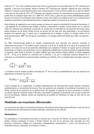 orden de 10−7 cm/s. Pero también tenemos que tener en cuenta que en un gas habrá más de 1016 colisiones por
segundo, y aún más en un líquido, donde se estiman 1020 colisiones por segundo. Algunas de estas colisiones
tenderán a acelerar la partícula browniana; otras a desacelerarla. Si hay un exceso medio de un tipo de colisión
u otro que sea del orden de 108 a 1010 colisiones por segundo, entonces la velocidad de la partícula browniana
puede estar en cualquier lugar entre 10 y 1000 cm/s. Por lo tanto, a pesar de que existen probabilidades iguales
de que se favorezca el movimiento hacia delante y hacia atrás, habrá una tendencia neta en las colisiones para
mantener la partícula en movimiento browniano, al igual que predice el teorema de la votación.
Estos órdenes de magnitud no son exactos porque no tienen en cuenta la velocidad de la partícula browniana, U
, que depende de las colisiones que tienden a acelerar y desacelerar la misma. Cuanto mayor sea U, mayores
serán las colisiones que retardarán la partícula, de manera que la velocidad de una partícula browniana nunca
puede aumentar sin un límite. Podría ocurrir un proceso de este tipo, que sería equivalente a un movimiento
perpetuo del segundo tipo. Y puesto que la equipartición de la energía se aplica, la energía cinética de la
partícula browniana, , será igual, en promedio, a la energía cinética del fluido que rodea a la partícula,
.
En 1906, Smoluchowski publicó un modelo unidimensional para describir una partícula sometida al
movimiento browniano.19 El modelo asume colisiones con M ≫ m donde M es la masa de la partícula de
prueba y m la masa de una de las partículas individuales que componen el fluido. Se supone que las colisiones
de partículas se limitan a una dimensión y que es igualmente probable que la partícula pueda ser golpeada desde
la izquierda como desde la derecha. Se supone también que cada colisión siempre imparte la misma magnitud
de ΔV . Si NR es el número de colisiones por la derecha, y NL por la izquierda, entonces después de N
colisiones, la velocidad de la partícula habrá cambiado por ΔV(2NR−N). La multiplicidad está dada, entonces,
por:
y el número total de estados posibles está dado por 2N. Por lo tanto, la probabilidad de que una partícula sea
golpeada por la derecha NR veces es
Como resultado de su simplicidad, el modelo unidimensional de Smoluchowski puede describir solamente
cualitativamente el movimiento browniano. Para una partícula real sometida al movimiento browniano en un
fluido, muchos de los supuestos no se pueden hacer. Por ejemplo, el supuesto de que en promedio se produce
un número igual de colisiones desde la derecha como desde la izquierda se desmorona una vez que la partícula
está en movimiento. Además, habría una distribución de posibles ΔV diferentes en lugar de sólo uno en una
situación real.
Modelado con ecuaciones diferenciales
Las ecuaciones que rigen el movimiento browniano relacionan de forma ligeramente diferente a cada una de las
dos definiciones de movimiento browniano indicadas al principio de este artículo.
Matemáticas
En matemáticas, el movimiento browniano es descrito por el proceso de Wiener; un proceso estocástico de
tiempo continuo nombrado en honor a Norbert Wiener. Es uno de los procesos más conocidos de Lévy
(procesos estocásticos càdlàg con incrementos independientes estacionarios) y ocurre con frecuencia en
matemáticas puras y aplicadas, la economía y la física.
 