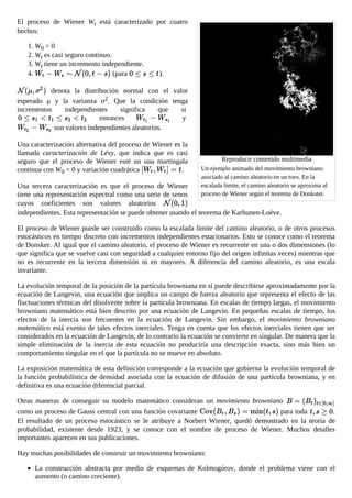 Un ejemplo animado del movimiento browniano
asociado al camino aleatorio en un toro. En la
escalada límite, el camino aleatorio se aproxima al
proceso de Wiener según el teorema de Donkster.
El proceso de Wiener Wt está caracterizado por cuatro
hechos:
1. W0 = 0
2. Wt es casi seguro continuo.
3. Wt tiene un incremento independiente.
4. (para ).
denota la distribución normal con el valor
esperado μ y la varianza σ2. Que la condición tenga
incrementos independientes significa que si
entonces y
son valores independientes aleatorios.
Una caracterización alternativa del proceso de Wiener es la
llamada caracterización de Lévy, que indica que es casi
seguro que el proceso de Wiener esté un una martingala
continua con W0 = 0 y variación cuadrática .
Una tercera caracterización es que el proceso de Wiener
tiene una representación espectral como una serie de senos
cuyos coeficientes son valores aleatorios
independientes. Esta representación se puede obtener usando el teorema de Karhunen-Loève.
El proceso de Wiener puede ser construido como la escalada límite del camino aleatorio, o de otros procesos
estocásticos en tiempo discreto con incrementos independientes estacionarios. Esto se conoce como el teorema
de Donsker. Al igual que el camino aleatorio, el proceso de Wiener es recurrente en una o dos dimensiones (lo
que significa que se vuelve casi con seguridad a cualquier entorno fijo del origen infinitas veces) mientras que
no es recurrente en la tercera dimensión ni en mayores. A diferencia del camino aleatorio, es una escala
invariante.
La evolución temporal de la posición de la partícula browniana en sí puede describirse aproximadamente por la
ecuación de Langevin, una ecuación que implica un campo de fuerza aleatorio que representa el efecto de las
fluctuaciones térmicas del disolvente sobre la partícula browniana. En escalas de tiempo largas, el movimiento
browniano matemático está bien descrito por una ecuación de Langevin. En pequeñas escalas de tiempo, los
efectos de la inercia son frecuentes en la ecuación de Langevin. Sin embargo, el movimiento browniano
matemático está exento de tales efectos inerciales. Tenga en cuenta que los efectos inerciales tienen que ser
considerados en la ecuación de Langevin, de lo contrario la ecuación se convierte en singular. De manera que la
simple eliminación de la inercia de esta ecuación no produciría una descripción exacta, sino más bien un
comportamiento singular en el que la partícula no se mueve en absoluto.
La exposición matemática de esta definición corresponde a la ecuación que gobierna la evolución temporal de
la función probabilística de densidad asociada con la ecuación de difusión de una partícula browniana, y en
definitiva es una ecuación diferencial parcial.
Otras maneras de conseguir su modelo matemático consideran un movimiento browniano
como un proceso de Gauss central con una función covariante para toda .
El resultado de un proceso estocástico se le atribuye a Norbert Wiener, quedó demostrado en la teoría de
probabilidad, existente desde 1923, y se conoce con el nombre de proceso de Wiener. Muchos detalles
importantes aparecen en sus publicaciones.
Hay muchas posibilidades de construir un movimiento browniano:
La construcción abstracta por medio de esquemas de Kolmogórov, donde el problema viene con el
aumento (o camino creciente).
Reproducir contenido multimedia
 