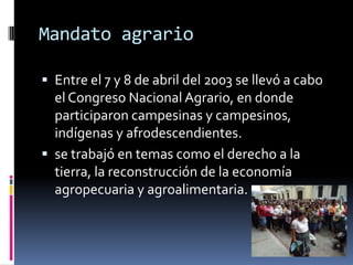 Mandato agrario

 Entre el 7 y 8 de abril del 2003 se llevó a cabo
  el Congreso Nacional Agrario, en donde
  participaron campesinas y campesinos,
  indígenas y afrodescendientes.
 se trabajó en temas como el derecho a la
  tierra, la reconstrucción de la economía
  agropecuaria y agroalimentaria.
 