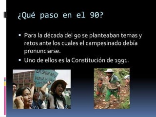 ¿Qué paso en el 90?

 Para la década del 90 se planteaban temas y
  retos ante los cuales el campesinado debía
  pronunciarse.
 Uno de ellos es la Constitución de 1991.
 