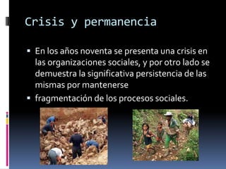 Crisis y permanencia

 En los años noventa se presenta una crisis en
  las organizaciones sociales, y por otro lado se
  demuestra la significativa persistencia de las
  mismas por mantenerse
 fragmentación de los procesos sociales.
 
