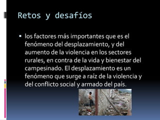 Retos y desafíos

 los factores más importantes que es el
  fenómeno del desplazamiento, y del
  aumento de la violencia en los sectores
  rurales, en contra de la vida y bienestar del
  campesinado. El desplazamiento es un
  fenómeno que surge a raíz de la violencia y
  del conflicto social y armado del país.
 