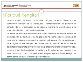 ¿Por qué Rengifo?
Los temas que inspiran su dramaturgia al igual que en su pintura son la
cambiante realidad de la Venezue...