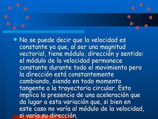 No se puede decir que la velocidad es constante ya que, al ser una magnitud vectorial, tiene módulo, dirección y sentido: el módulo de la velocidad permanece constante durante todo el movimiento pero la dirección está constantemente cambiando, siendo en todo momento tangente a la trayectoria circular. Esto implica la presencia de una aceleración que da lugar a esta variación que, si bien en este caso no varía al módulo de la velocidad, si varía su dirección.  
