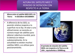 ALTURA DEL SATELITE MEO Y
                       PERIODO DE ROTACION CON
                          RESPECTO A LA TIERRA

   Altura entre el satélite MEO-GPS y la
   Tierra: h=20150km=20150000m


• A diferencia de los GEO, su
  posición relativa respecto a la
  superficie no es fija. Al estar a una
  altitud menor, se necesita un
  número mayor de satélites para
  obtener cobertura mundial, pero
  la latencia se reduce
  substancialmente. En la
  actualidad no existen muchos
  satélites MEO, y se utilizan para        El periodo de rotación del satélite
  posicionamiento.                         MEO, con respecto a la Tierra es de
                                           14hr , equivalentes a 50400seg.
 