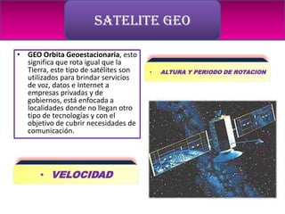 SATELITE GEO

• GEO Orbita Geoestacionaria, esto
  significa que rota igual que la
  Tierra, este tipo de satélites son   •   ALTURA Y PERIODO DE ROTACION
  utilizados para brindar servicios
  de voz, datos e Internet a
  empresas privadas y de
  gobiernos, está enfocada a
  localidades donde no llegan otro
  tipo de tecnologías y con el
  objetivo de cubrir necesidades de
  comunicación.




      • VELOCIDAD
 