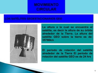 MOVIMIENTO  CIRCULARLOS SATÉLITES GEOESTACIONARIOS GEOLa altura a la cual se encuentra el satélite, es decir la altura de su órbita alrededor de la Tierra. La altura del satélite GEO sobre la tierra es de: 35786km El periodo de rotación del satélite alrededor de la Tierra El periodo de rotación del satélite GEO es de 24 hrs6