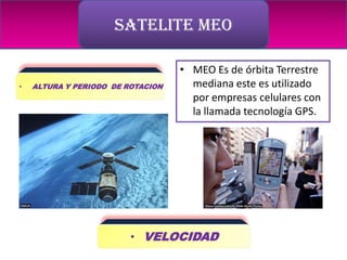 SATELITE MEO

                                   • MEO Es de órbita Terrestre
•   ALTURA Y PERIODO DE ROTACION     mediana este es utilizado
                                     por empresas celulares con
                                     la llamada tecnología GPS.




                         • VELOCIDAD
 