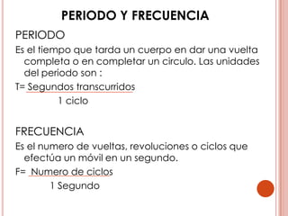PERIODO Y FRECUENCIA
PERIODO
Es el tiempo que tarda un cuerpo en dar una vuelta
  completa o en completar un circulo. Las unidades del
  periodo son :
T= Segundos transcurridos
          1 ciclo


FRECUENCIA
Es el numero de vueltas, revoluciones o ciclos que
  efectúa un móvil en un segundo.
F= Numero de ciclos
        1 Segundo
 