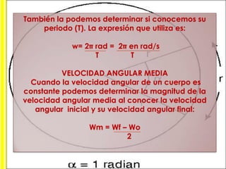 También la podemos determinar si conocemos su
periodo (T). La expresión que utiliza es:

w= 2 rad = 2 en rad/s
     T        T

VELOCIDAD ANGULAR MEDIA
Cuando la velocidad angular de un cuerpo es
constante podemos determinar la magnitud de la
velocidad angular media al conocer la velocidad
angular inicial y su velocidad angular final:

Wm = Wf – Wo
      2
 