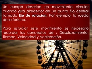 Un cuerpo describe un movimiento circular
cuando gira alrededor de un punto fijo
central llamado Eje de rotación. Por
ejemplo, la rueda de la fortuna.

Para estudiar este movimiento es necesario
recordar     los     conceptos     de     :
Desplazamiento,    Tiempo,   Velocidad   y
Aceleración.
 