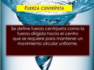 FUERZA CENTRÍPETA




Se define fuerza centrípeta como la fuerza
dirigida hacia el centro
que se requiere para mantener un
movimiento circular uniforme.
 