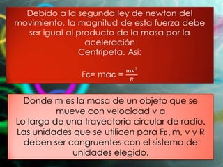 Donde m es la masa de un objeto que se mueve con
velocidad v a
Lo largo de una trayectoria circular de radio.
Las unidades que se utilicen para Fc , m, v y R deben
ser congruentes con el sistema de unidades elegido.
 