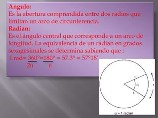 Angulo:
Es la abertura comprendida entre dos radios que limitan
un arco de circunferencia.
Radian:
Es el ángulo central que corresponde a un arco de longitud.
La equivalencia de un radian en grados sexagesimales se
determina sabiendo que :
I rad= 360°=180° = 57.3° = 57°18’
       2п      п
 