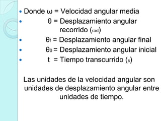  Donde ω = Velocidad angular media
       θ = Desplazamiento angular
            recorrido (rad)
      θf = Desplazamiento angular final
      θ0 = Desplazamiento angular inicial
       t = Tiempo transcurrido (s)

    Las unidades de la velocidad angular son
    unidades de desplazamiento angular entre
              unidades de tiempo.
 