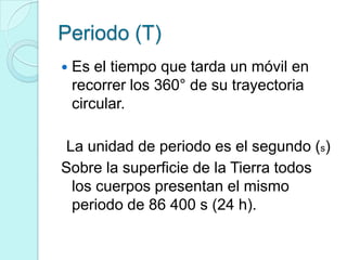 Periodo (T)
   Es el tiempo que tarda un móvil en
    recorrer los 360° de su trayectoria
    circular.

 La unidad de periodo es el segundo (s)
Sobre la superficie de la Tierra todos
  los cuerpos presentan el mismo
  periodo de 86 400 s (24 h).
 