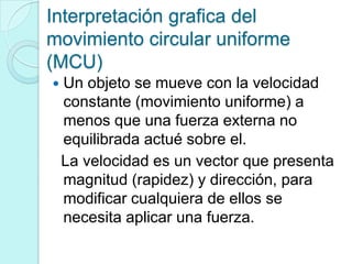 Interpretación grafica del
movimiento circular uniforme
(MCU)
   Un objeto se mueve con la velocidad
    constante (movimiento uniforme) a
    menos que una fuerza externa no
    equilibrada actué sobre el.
    La velocidad es un vector que presenta
    magnitud (rapidez) y dirección, para
    modificar cualquiera de ellos se
    necesita aplicar una fuerza.
 
