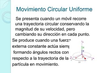 Movimiento Circular Uniforme
  Se presenta cuando un móvil recorre
  una trayectoria circular conservando la
  magnitud de su velocidad, pero
  cambiando su dirección en cada punto.
Se produce cuando una fuerza
externa constante actúa siempre
 formando ángulos rectos con
respecto a la trayectoria de la
partícula en movimiento.
 