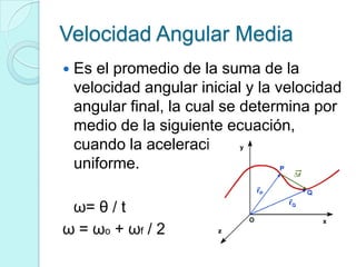 Velocidad Angular Media
   Es el promedio de la suma de la
    velocidad angular inicial y la velocidad
    angular final, la cual se determina por
    medio de la siguiente ecuación,
    cuando la aceleración angular es
    uniforme.

 ω= θ / t
ω = ω o + ωf / 2
 