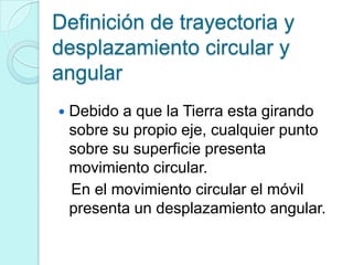 Definición de trayectoria y
desplazamiento circular y
angular
   Debido a que la Tierra esta girando
    sobre su propio eje, cualquier punto
    sobre su superficie presenta
    movimiento circular.
    En el movimiento circular el móvil
    presenta un desplazamiento angular.
 
