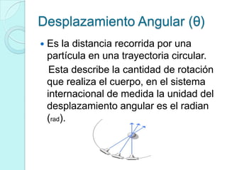 Desplazamiento Angular (θ)
   Es la distancia recorrida por una
    partícula en una trayectoria circular.
     Esta describe la cantidad de rotación
    que realiza el cuerpo, en el sistema
    internacional de medida la unidad del
    desplazamiento angular es el radian
    (rad).
 