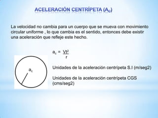 La velocidad no cambia para un cuerpo que se mueva con movimiento
circular uniforme , lo que cambia es el sentido, entonces debe existir
una aceleración que refleje este hecho.
ac
ac = Vt2
r
Unidades de la aceleración centrípeta S.I (m/seg2)
Unidades de la aceleración centrípeta CGS
(cms/seg2)
 