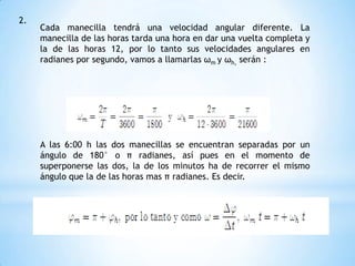 2.
Cada manecilla tendrá una velocidad angular diferente. La
manecilla de las horas tarda una hora en dar una vuelta completa y
la de las horas 12, por lo tanto sus velocidades angulares en
radianes por segundo, vamos a llamarlas ωm y ωh, serán :
A las 6:00 h las dos manecillas se encuentran separadas por un
ángulo de 180° o π radianes, así pues en el momento de
superponerse las dos, la de los minutos ha de recorrer el mismo
ángulo que la de las horas mas π radianes. Es decir.
 