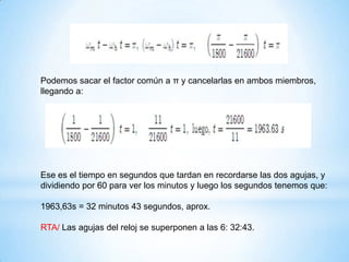Podemos sacar el factor común a π y cancelarlas en ambos miembros,
llegando a:
Ese es el tiempo en segundos que tardan en recordarse las dos agujas, y
dividiendo por 60 para ver los minutos y luego los segundos tenemos que:
1963,63s = 32 minutos 43 segundos, aprox.
RTA/ Las agujas del reloj se superponen a las 6: 32:43.
 