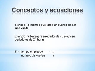 Periodo(T) : tiempo que tarda un cuerpo en dar
una vuelta.
Ejemplo: la tierra gira alrededor de su eje, y su
periodo es de 24 horas.
T = tiempo empleado = t
numero de vueltas n
 