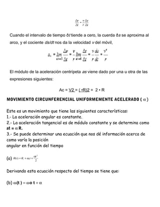 Cuando el intervalo de tiempo ðt tiende a cero, la cuerda ðs se aproxima al
arco, y el cociente ds/dt nos da la velocidad v del móvil,
El módulo de la aceleración centrípeta as viene dado por una u otra de las
expresiones siguientes:
Ac = V2 = ( •R)2 = 2 • R
MOVIMIENTO CIRCUNFERENCIAL UNIFORMEMENTE ACELERADO ( α )
Este es un movimiento que tiene las siguientes características:
1.- La aceleración angular es constante.
2.- La aceleración tangencial es de módulo constante y se determina como
at = α R.
3.- Se puede determinar una ecuación que nos dé información acerca de
como varía la posición
angular en función del tiempo
(a) 2
)(
2
t
tt ii
α
ωθθ ++=
Derivando esta ecuación respecto del tiempo se tiene que:
(b) ω(t ) = ωo t + α
 